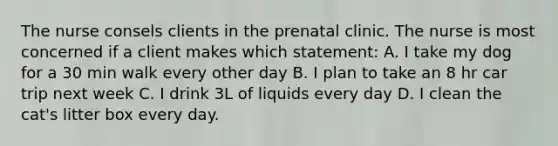 The nurse consels clients in the prenatal clinic. The nurse is most concerned if a client makes which statement: A. I take my dog for a 30 min walk every other day B. I plan to take an 8 hr car trip next week C. I drink 3L of liquids every day D. I clean the cat's litter box every day.