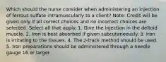 Which should the nurse consider when administering an injection of ferrous sulfate intramuscularly to a client? Note: Credit will be given only if all correct choices and no incorrect choices are selected. Select all that apply. 1. Give the injection in the deltoid muscle. 2. Iron is best absorbed if given subcutaneously. 3. Iron is irritating to the tissues. 4. The z-track method should be used. 5. Iron preparations should be administered through a needle gauge 16 or larger.