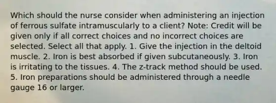 Which should the nurse consider when administering an injection of ferrous sulfate intramuscularly to a client? Note: Credit will be given only if all correct choices and no incorrect choices are selected. Select all that apply. 1. Give the injection in the deltoid muscle. 2. Iron is best absorbed if given subcutaneously. 3. Iron is irritating to the tissues. 4. The z-track method should be used. 5. Iron preparations should be administered through a needle gauge 16 or larger.