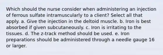 Which should the nurse consider when administering an injection of ferrous sulfate intramuscularly to a​ client? Select all that apply. a. Give the injection in the deltoid muscle. b. Iron is best absorbed if given subcutaneously. c. Iron is irritating to the tissues. d. The​ z-track method should be used. e. Iron preparations should be administered through a needle gauge 16 or larger.