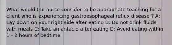 What would the nurse consider to be appropriate teaching for a client who is experiencing gastroesophageal reflux disease ? A; Lay down on your right side after eating B: Do not drink fluids with meals C: Take an antacid after eating D: Avoid eating within 1 - 2 hours of bedtime