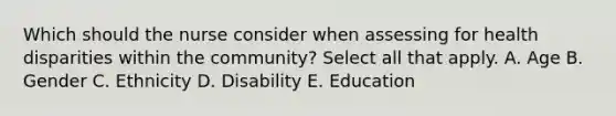 Which should the nurse consider when assessing for health disparities within the community? Select all that apply. A. Age B. Gender C. Ethnicity D. Disability E. Education