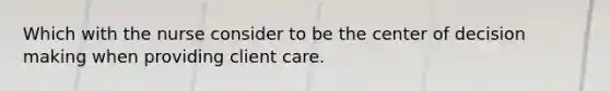 Which with the nurse consider to be the center of <a href='https://www.questionai.com/knowledge/kuI1pP196d-decision-making' class='anchor-knowledge'>decision making</a> when providing client care.