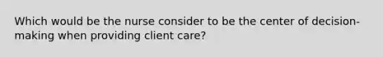 Which would be the nurse consider to be the center of decision-making when providing client care?