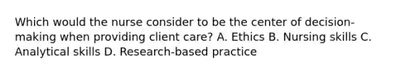 Which would the nurse consider to be the center of decision-making when providing client care? A. Ethics B. Nursing skills C. Analytical skills D. Research-based practice