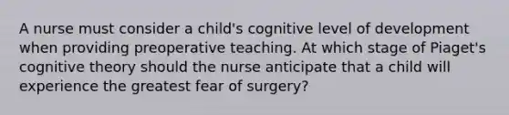 A nurse must consider a child's cognitive level of development when providing preoperative teaching. At which stage of Piaget's cognitive theory should the nurse anticipate that a child will experience the greatest fear of surgery?