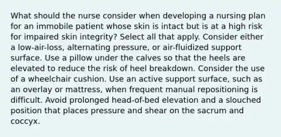 What should the nurse consider when developing a nursing plan for an immobile patient whose skin is intact but is at a high risk for impaired skin integrity? Select all that apply. Consider either a low-air-loss, alternating pressure, or air-fluidized support surface. Use a pillow under the calves so that the heels are elevated to reduce the risk of heel breakdown. Consider the use of a wheelchair cushion. Use an active support surface, such as an overlay or mattress, when frequent manual repositioning is difficult. Avoid prolonged head-of-bed elevation and a slouched position that places pressure and shear on the sacrum and coccyx.