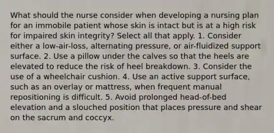 What should the nurse consider when developing a nursing plan for an immobile patient whose skin is intact but is at a high risk for impaired skin integrity? Select all that apply. 1. Consider either a low-air-loss, alternating pressure, or air-fluidized support surface. 2. Use a pillow under the calves so that the heels are elevated to reduce the risk of heel breakdown. 3. Consider the use of a wheelchair cushion. 4. Use an active support surface, such as an overlay or mattress, when frequent manual repositioning is difficult. 5. Avoid prolonged head-of-bed elevation and a slouched position that places pressure and shear on the sacrum and coccyx.