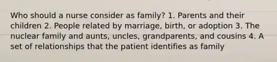 Who should a nurse consider as family? 1. Parents and their children 2. People related by marriage, birth, or adoption 3. The nuclear family and aunts, uncles, grandparents, and cousins 4. A set of relationships that the patient identifies as family