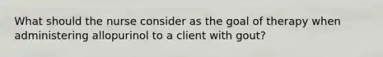 What should the nurse consider as the goal of therapy when administering allopurinol to a client with gout?