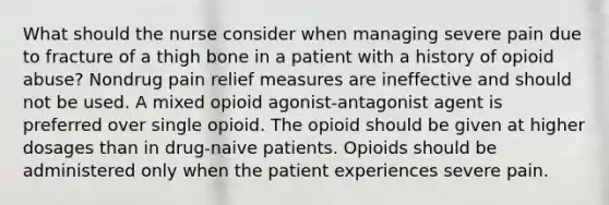 What should the nurse consider when managing severe pain due to fracture of a thigh bone in a patient with a history of opioid abuse? Nondrug pain relief measures are ineffective and should not be used. A mixed opioid agonist-antagonist agent is preferred over single opioid. The opioid should be given at higher dosages than in drug-naive patients. Opioids should be administered only when the patient experiences severe pain.