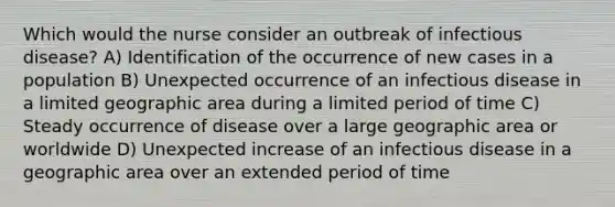 Which would the nurse consider an outbreak of infectious disease? A) Identification of the occurrence of new cases in a population B) Unexpected occurrence of an infectious disease in a limited geographic area during a limited period of time C) Steady occurrence of disease over a large geographic area or worldwide D) Unexpected increase of an infectious disease in a geographic area over an extended period of time