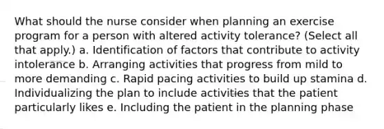 What should the nurse consider when planning an exercise program for a person with altered activity tolerance? (Select all that apply.) a. Identification of factors that contribute to activity intolerance b. Arranging activities that progress from mild to more demanding c. Rapid pacing activities to build up stamina d. Individualizing the plan to include activities that the patient particularly likes e. Including the patient in the planning phase