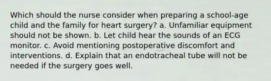 Which should the nurse consider when preparing a school-age child and the family for heart surgery? a. Unfamiliar equipment should not be shown. b. Let child hear the sounds of an ECG monitor. c. Avoid mentioning postoperative discomfort and interventions. d. Explain that an endotracheal tube will not be needed if the surgery goes well.