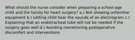 What should the nurse consider when preparing a school-age child and the family for heart surgery? a.) Not showing unfamiliar equipment b.) Letting child hear the sounds of an electrogram c.) Explaining that an endotracheal tube will not be needed if the surgery goes well d.) Avoiding menetioning postoperative discomfort and interventions