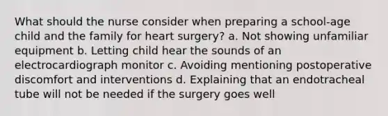 What should the nurse consider when preparing a school-age child and the family for heart surgery? a. Not showing unfamiliar equipment b. Letting child hear the sounds of an electrocardiograph monitor c. Avoiding mentioning postoperative discomfort and interventions d. Explaining that an endotracheal tube will not be needed if the surgery goes well