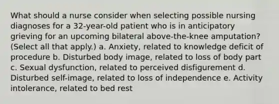 What should a nurse consider when selecting possible nursing diagnoses for a 32-year-old patient who is in anticipatory grieving for an upcoming bilateral above-the-knee amputation? (Select all that apply.) a. Anxiety, related to knowledge deficit of procedure b. Disturbed body image, related to loss of body part c. Sexual dysfunction, related to perceived disfigurement d. Disturbed self-image, related to loss of independence e. Activity intolerance, related to bed rest