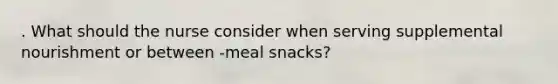 . What should the nurse consider when serving supplemental nourishment or between -meal snacks?