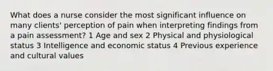 What does a nurse consider the most significant influence on many clients' perception of pain when interpreting findings from a pain assessment? 1 Age and sex 2 Physical and physiological status 3 Intelligence and economic status 4 Previous experience and cultural values