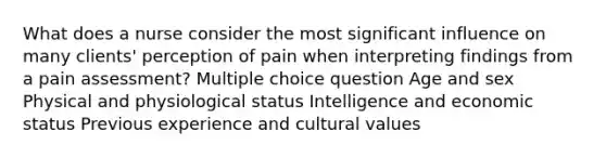 What does a nurse consider the most significant influence on many clients' perception of pain when interpreting findings from a pain assessment? Multiple choice question Age and sex Physical and physiological status Intelligence and economic status Previous experience and cultural values