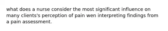 what does a nurse consider the most significant influence on many clients's perception of pain wen interpreting findings from a pain assessment.