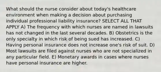 What should the nurse consider about today's healthcare environment when making a decision about purchasing individual professional liability insurance? SELECT ALL THAT APPLY A) The frequency with which nurses are named in lawsuits has not changed in the last several decades. B) Obstetrics is the only specialty in which risk of being sued has increased. C) Having personal insurance does not increase one's risk of suit. D) Most lawsuits are filed against nurses who are not specialized in any particular field. E) Monetary awards in cases where nurses have personal insurance are higher.