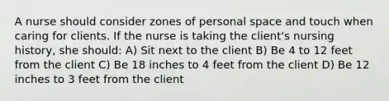 A nurse should consider zones of personal space and touch when caring for clients. If the nurse is taking the client's nursing history, she should: A) Sit next to the client B) Be 4 to 12 feet from the client C) Be 18 inches to 4 feet from the client D) Be 12 inches to 3 feet from the client