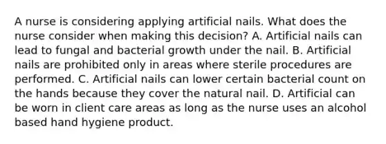 A nurse is considering applying artificial nails. What does the nurse consider when making this decision? A. Artificial nails can lead to fungal and bacterial growth under the nail. B. Artificial nails are prohibited only in areas where sterile procedures are performed. C. Artificial nails can lower certain bacterial count on the hands because they cover the natural nail. D. Artificial can be worn in client care areas as long as the nurse uses an alcohol based hand hygiene product.