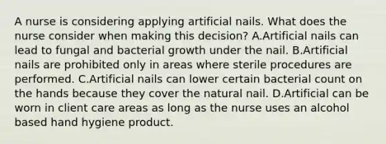 A nurse is considering applying artificial nails. What does the nurse consider when making this decision? A.Artificial nails can lead to fungal and bacterial growth under the nail. B.Artificial nails are prohibited only in areas where sterile procedures are performed. C.Artificial nails can lower certain bacterial count on the hands because they cover the natural nail. D.Artificial can be worn in client care areas as long as the nurse uses an alcohol based hand hygiene product.