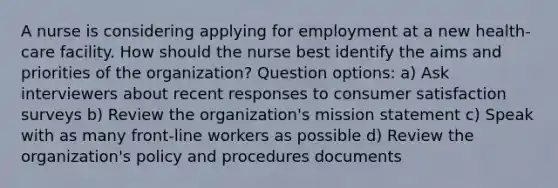 A nurse is considering applying for employment at a new health-care facility. How should the nurse best identify the aims and priorities of the organization? Question options: a) Ask interviewers about recent responses to consumer satisfaction surveys b) Review the organization's mission statement c) Speak with as many front-line workers as possible d) Review the organization's policy and procedures documents