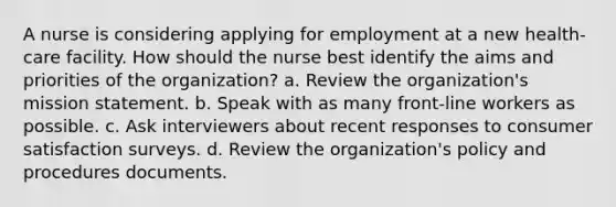 A nurse is considering applying for employment at a new health-care facility. How should the nurse best identify the aims and priorities of the organization? a. Review the organization's mission statement. b. Speak with as many front-line workers as possible. c. Ask interviewers about recent responses to consumer satisfaction surveys. d. Review the organization's policy and procedures documents.