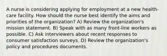 A nurse is considering applying for employment at a new health-care facility. How should the nurse best identify the aims and priorities of the organization? A) Review the organization's mission statement. B) Speak with as many front-line workers as possible. C) Ask interviewers about recent responses to consumer satisfaction surveys. D) Review the organization's policy and procedures documents.