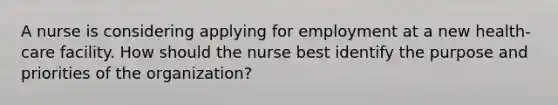 A nurse is considering applying for employment at a new health-care facility. How should the nurse best identify the purpose and priorities of the organization?