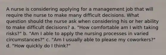 A nurse is considering applying for a management job that will require the nurse to make many difficult decisions. What question should the nurse ask when considering his or her ability to make difficult decisions? a. "How comfortable am I with taking risks?" b. "Am I able to apply the nursing processes in varied circumstances?" c. "Am I usually able to please my coworkers?" d. "How quickly do I think?"