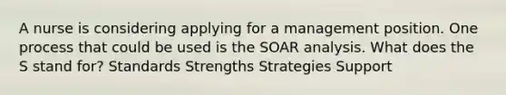 A nurse is considering applying for a management position. One process that could be used is the SOAR analysis. What does the S stand for? Standards Strengths Strategies Support