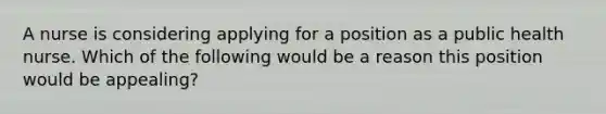 A nurse is considering applying for a position as a public health nurse. Which of the following would be a reason this position would be appealing?