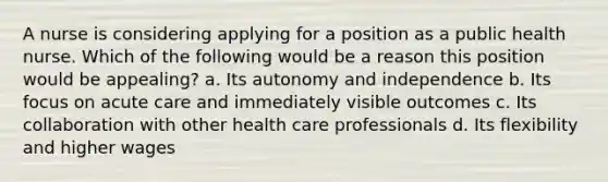 A nurse is considering applying for a position as a public health nurse. Which of the following would be a reason this position would be appealing? a. Its autonomy and independence b. Its focus on acute care and immediately visible outcomes c. Its collaboration with other health care professionals d. Its flexibility and higher wages