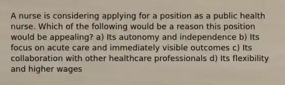 A nurse is considering applying for a position as a public health nurse. Which of the following would be a reason this position would be appealing? a) Its autonomy and independence b) Its focus on acute care and immediately visible outcomes c) Its collaboration with other healthcare professionals d) Its flexibility and higher wages