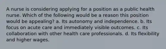 A nurse is considering applying for a position as a public health nurse. Which of the following would be a reason this position would be appealing? a. Its autonomy and independence. b. Its focus on acute care and immediately visible outcomes. c. Its collaboration with other health care professionals. d. Its flexibility and higher wages.