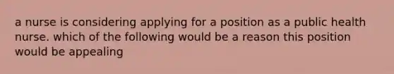 a nurse is considering applying for a position as a public health nurse. which of the following would be a reason this position would be appealing