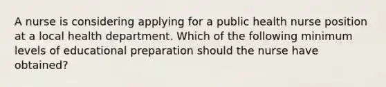 A nurse is considering applying for a public health nurse position at a local health department. Which of the following minimum levels of educational preparation should the nurse have obtained?