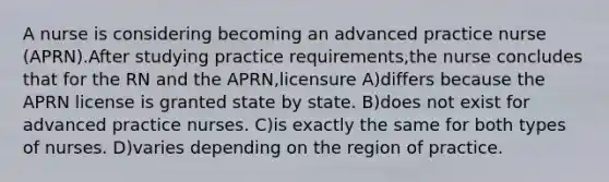 A nurse is considering becoming an advanced practice nurse (APRN).After studying practice requirements,the nurse concludes that for the RN and the APRN,licensure A)differs because the APRN license is granted state by state. B)does not exist for advanced practice nurses. C)is exactly the same for both types of nurses. D)varies depending on the region of practice.