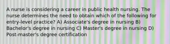 A nurse is considering a career in public health nursing. The nurse determines the need to obtain which of the following for entry-level practice? A) Associate's degree in nursing B) Bachelor's degree in nursing C) Master's degree in nursing D) Post-master's degree certification