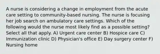 A nurse is considering a change in employment from the acute care setting to community-based nursing. The nurse is focusing her job search on ambulatory care settings. Which of the following would the nurse most likely find as a possible setting? Select all that apply. A) Urgent care center B) Hospice care C) Immunization clinic D) Physician's office E) Day surgery center F) Nursing home