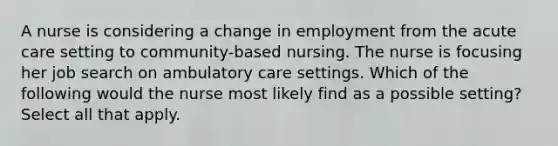 A nurse is considering a change in employment from the acute care setting to community-based nursing. The nurse is focusing her job search on ambulatory care settings. Which of the following would the nurse most likely find as a possible setting? Select all that apply.