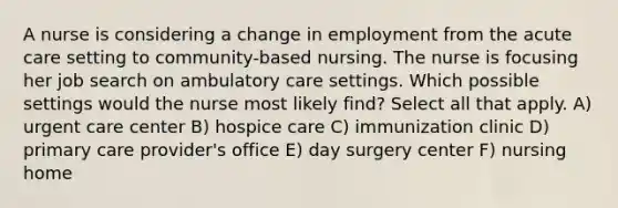 A nurse is considering a change in employment from the acute care setting to community-based nursing. The nurse is focusing her job search on ambulatory care settings. Which possible settings would the nurse most likely find? Select all that apply. A) urgent care center B) hospice care C) immunization clinic D) primary care provider's office E) day surgery center F) nursing home