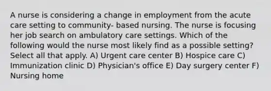 A nurse is considering a change in employment from the acute care setting to community- based nursing. The nurse is focusing her job search on ambulatory care settings. Which of the following would the nurse most likely find as a possible setting? Select all that apply. A) Urgent care center B) Hospice care C) Immunization clinic D) Physician's office E) Day surgery center F) Nursing home