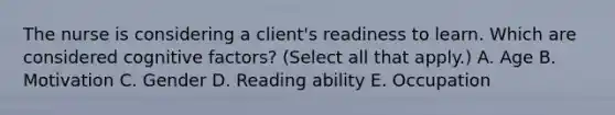 The nurse is considering a client's readiness to learn. Which are considered cognitive factors? (Select all that apply.) A. Age B. Motivation C. Gender D. Reading ability E. Occupation