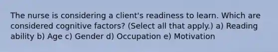 The nurse is considering a client's readiness to learn. Which are considered cognitive factors? (Select all that apply.) a) Reading ability b) Age c) Gender d) Occupation e) Motivation