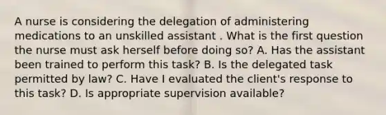 A nurse is considering the delegation of administering medications to an unskilled assistant . What is the first question the nurse must ask herself before doing so? A. Has the assistant been trained to perform this task? B. Is the delegated task permitted by law? C. Have I evaluated the client's response to this task? D. Is appropriate supervision available?